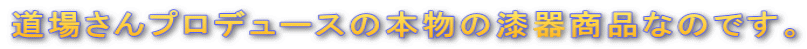 道場さんプロデュースの本物の漆器商品なのです。